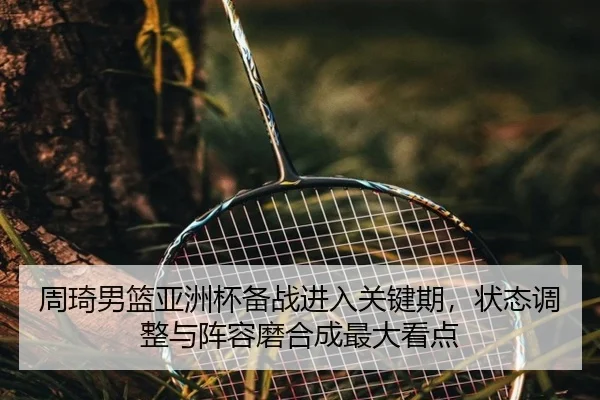 周琦男篮亚洲杯备战进入关键期，状态调整与阵容磨合成最大看点（kaiyun）